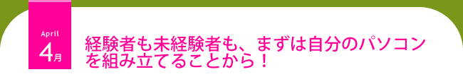 4月 経験者も未経験者も、まずは自分のパソコンを組み立てることから!